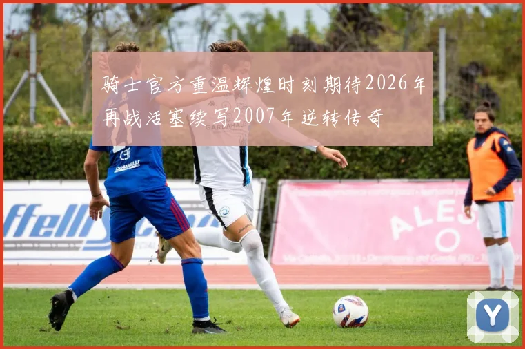 骑士官方重温辉煌时刻期待2026年再战活塞续写2007年逆转传奇