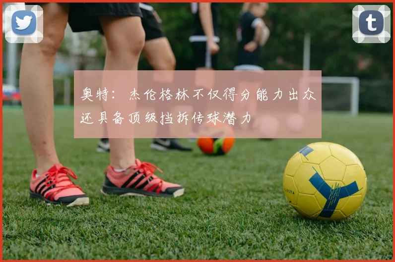 奥特：杰伦格林不仅得分能力出众还具备顶级挡拆传球潜力