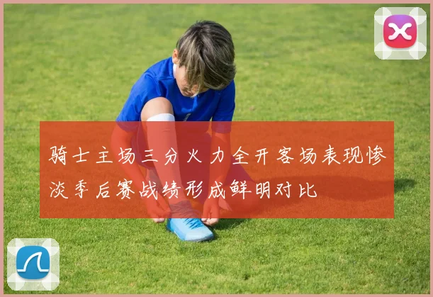 骑士主场三分火力全开客场表现惨淡季后赛战绩形成鲜明对比