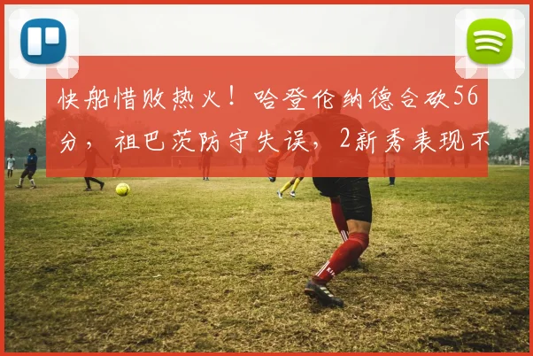 快船惜败热火！哈登伦纳德合砍56分，祖巴茨防守失误，2新秀表现不俗