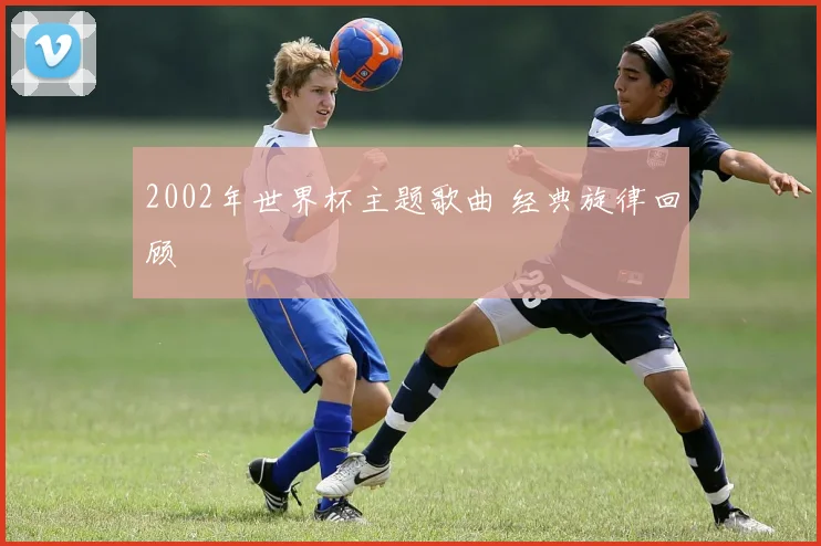 2002年世界杯主题歌曲 经典旋律回顾