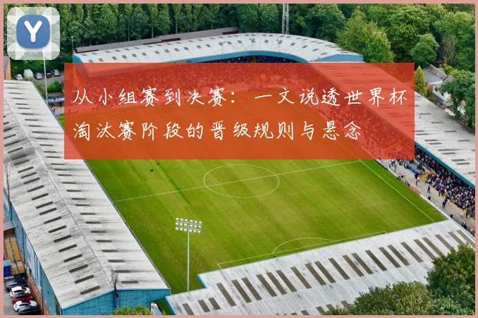 从小组赛到决赛：一文说透世界杯淘汰赛阶段的晋级规则与悬念