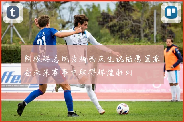 阿根廷总统为梅西庆生祝福愿国家在未来赛事中取得辉煌胜利