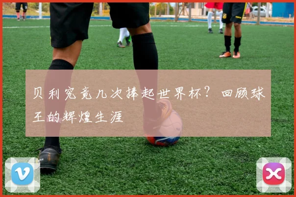 贝利究竟几次捧起世界杯？回顾球王的辉煌生涯