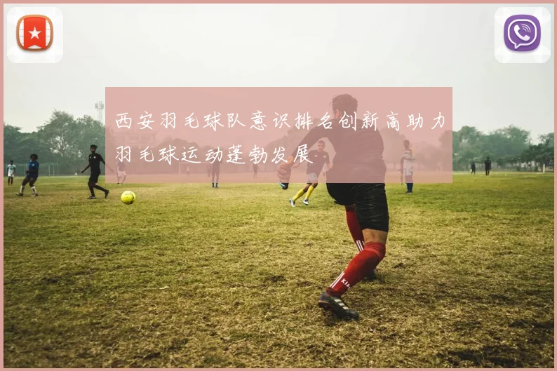 西安羽毛球队意识排名创新高助力羽毛球运动蓬勃发展