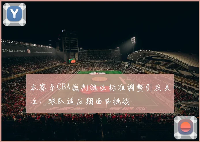 本赛季CBA裁判执法标准调整引发关注，球队适应期面临挑战