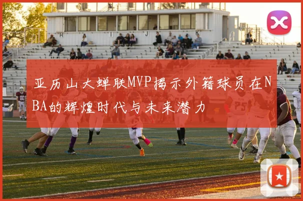 亚历山大蝉联MVP揭示外籍球员在NBA的辉煌时代与未来潜力