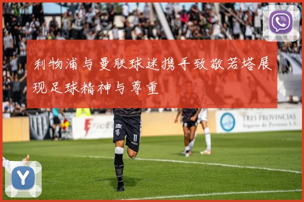 利物浦与曼联球迷携手致敬若塔展现足球精神与尊重