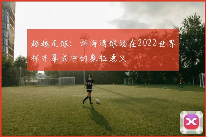 超越足球：评海湾球场在2022世界杯开幕式中的象征意义